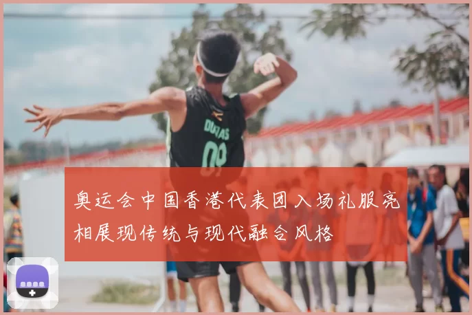 奥运会中国香港代表团入场礼服亮相展现传统与现代融合风格