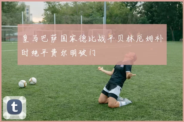 皇马巴萨国家德比战平贝林厄姆补时绝平费尔明破门