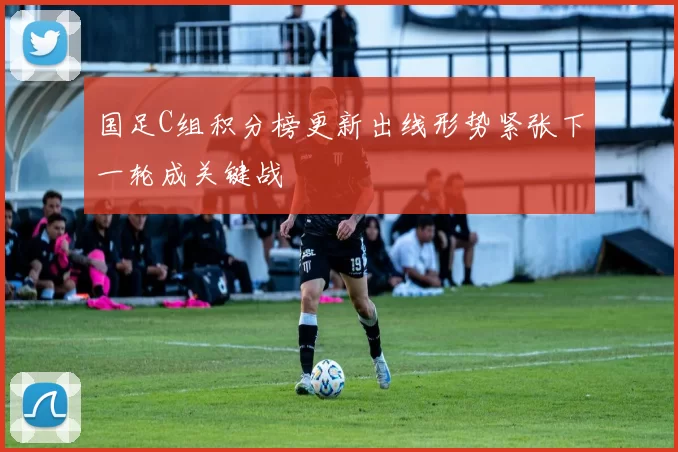 国足C组积分榜更新出线形势紧张下一轮成关键战