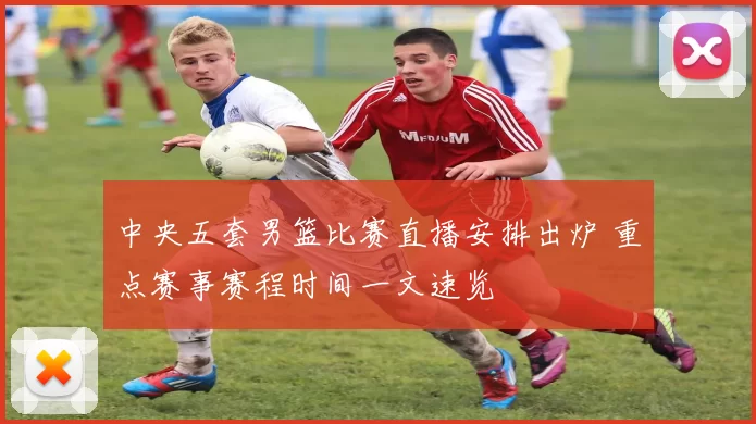 中央五套男篮比赛直播安排出炉 重点赛事赛程时间一文速览