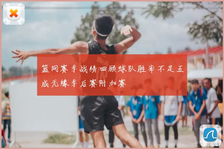 篮网赛季战绩回顾球队胜率不足五成无缘季后赛附加赛