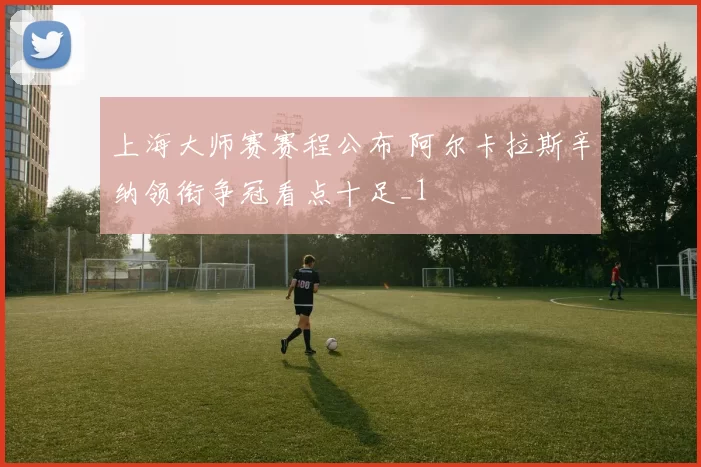 上海大师赛赛程公布 阿尔卡拉斯辛纳领衔争冠看点十足_1