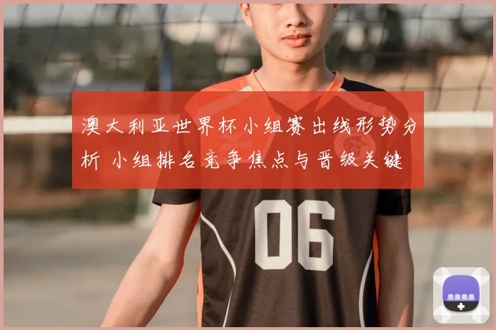 澳大利亚世界杯小组赛出线形势分析 小组排名竞争焦点与晋级关键