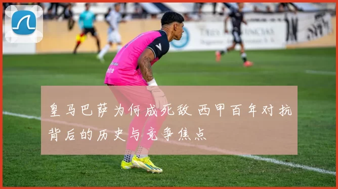 皇马巴萨为何成死敌 西甲百年对抗背后的历史与竞争焦点