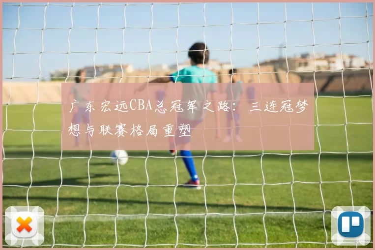 广东宏远CBA总冠军之路:三连冠梦想与联赛格局重塑