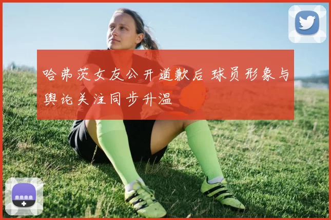 哈弗茨女友公开道歉后 球员形象与舆论关注同步升温