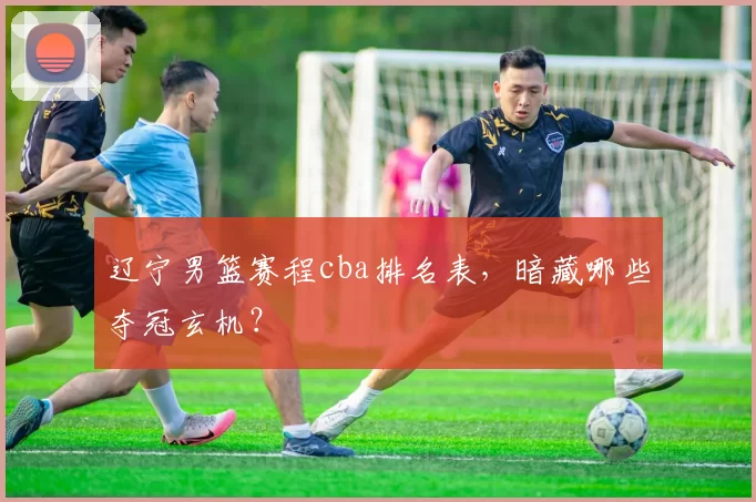 辽宁男篮赛程cba排名表，暗藏哪些夺冠玄机？