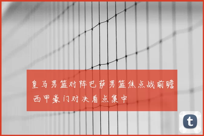 皇马男篮对阵巴萨男篮焦点战前瞻 西甲豪门对决看点集中