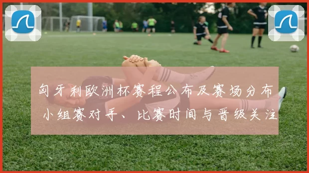 匈牙利欧洲杯赛程公布及赛场分布 小组赛对手、比赛时间与晋级关注点